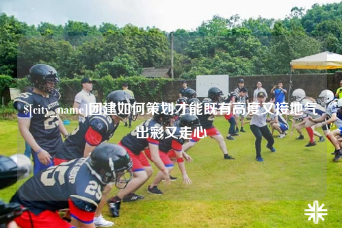 石家庄团建如何策划才能既有高度又接地气出彩又走心
