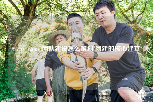 石家庄团队建设怎么策划 团建的核心建立